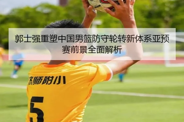 郭士强重塑中国男篮防守轮转新体系亚预赛前景全面解析